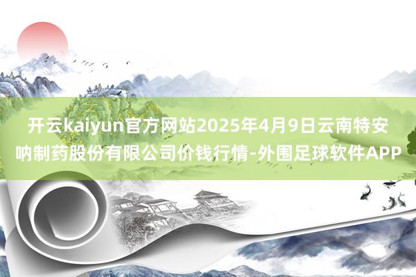 开云kaiyun官方网站2025年4月9日云南特安呐制药股份有限公司价钱行情-外围足球软件APP