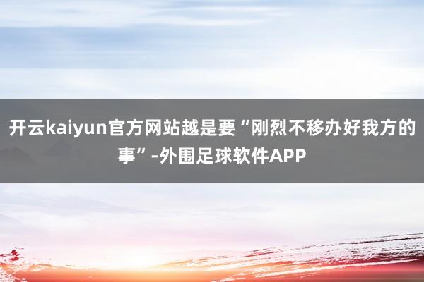 开云kaiyun官方网站越是要“刚烈不移办好我方的事”-外围足球软件APP