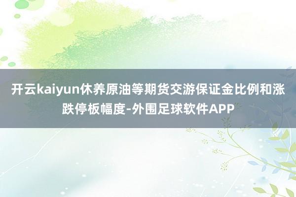 开云kaiyun休养原油等期货交游保证金比例和涨跌停板幅度-外围足球软件APP