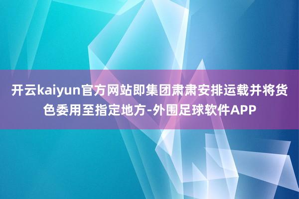开云kaiyun官方网站即集团肃肃安排运载并将货色委用至指定地方-外围足球软件APP