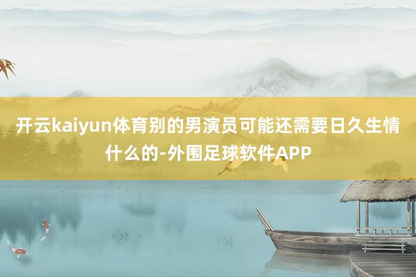 开云kaiyun体育别的男演员可能还需要日久生情什么的-外围足球软件APP