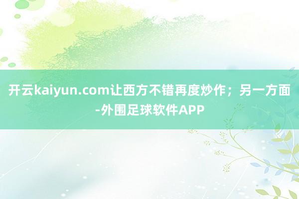 开云kaiyun.com让西方不错再度炒作；另一方面-外围足球软件APP