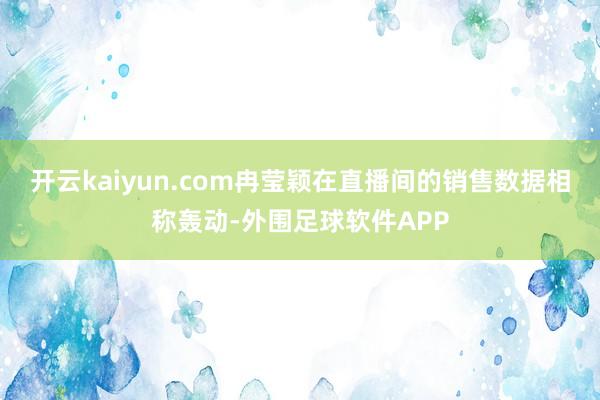 开云kaiyun.com冉莹颖在直播间的销售数据相称轰动-外围足球软件APP