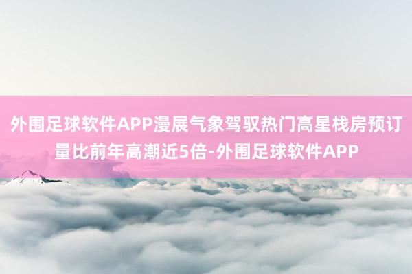 外围足球软件APP漫展气象驾驭热门高星栈房预订量比前年高潮近5倍-外围足球软件APP
