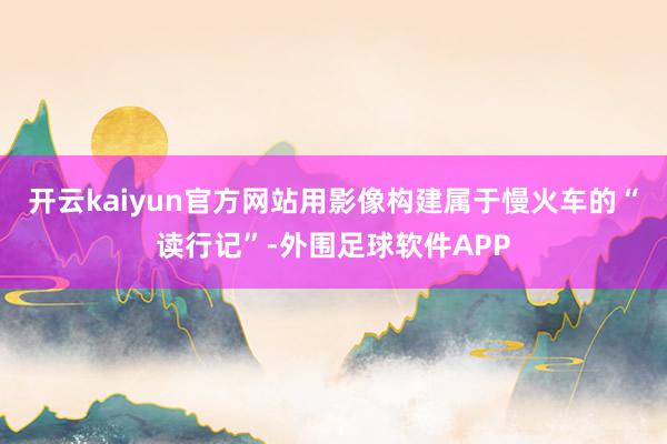 开云kaiyun官方网站用影像构建属于慢火车的“读行记”-外围足球软件APP