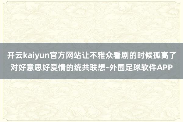 开云kaiyun官方网站让不雅众看剧的时候孤高了对好意思好爱情的统共联想-外围足球软件APP