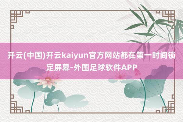 开云(中国)开云kaiyun官方网站都在第一时间锁定屏幕-外围足球软件APP