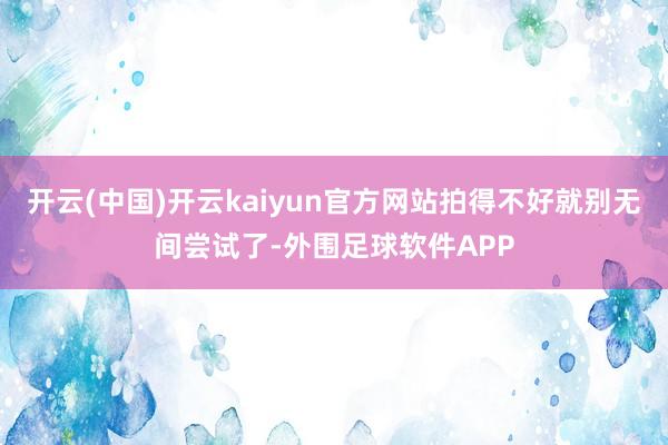 开云(中国)开云kaiyun官方网站拍得不好就别无间尝试了-外围足球软件APP