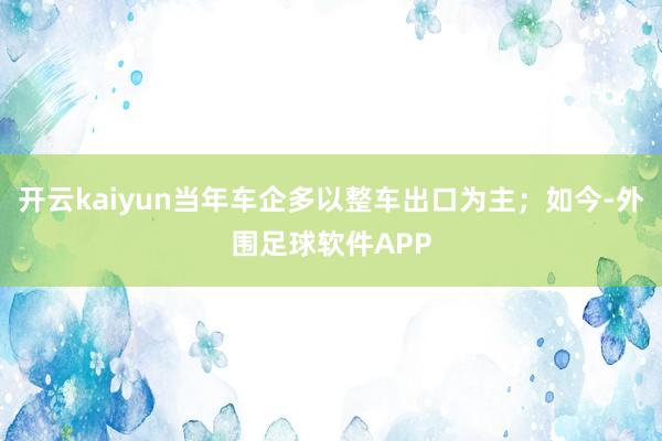 开云kaiyun当年车企多以整车出口为主；如今-外围足球软件APP