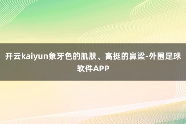 开云kaiyun象牙色的肌肤、高挺的鼻梁-外围足球软件APP