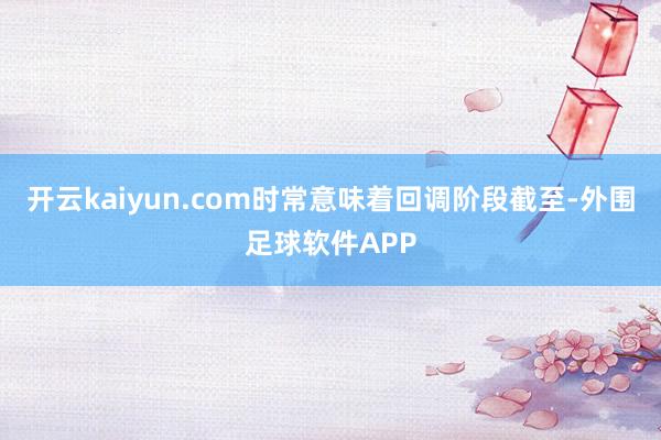 开云kaiyun.com时常意味着回调阶段截至-外围足球软件APP