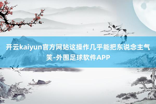 开云kaiyun官方网站这操作几乎能把东说念主气笑-外围足球软件APP