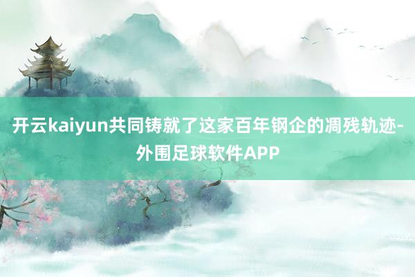 开云kaiyun共同铸就了这家百年钢企的凋残轨迹-外围足球软件APP