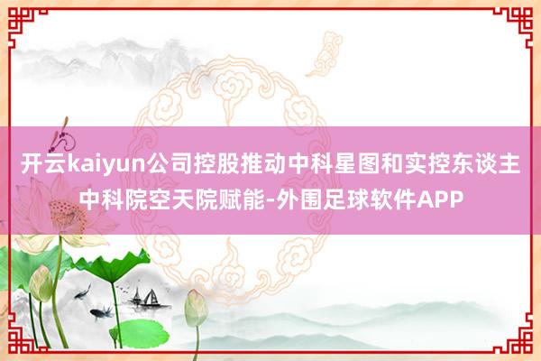 开云kaiyun公司控股推动中科星图和实控东谈主中科院空天院赋能-外围足球软件APP