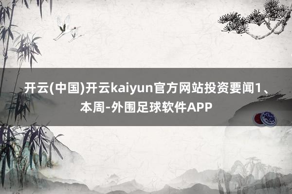 开云(中国)开云kaiyun官方网站　　投资要闻　　1、本周-外围足球软件APP