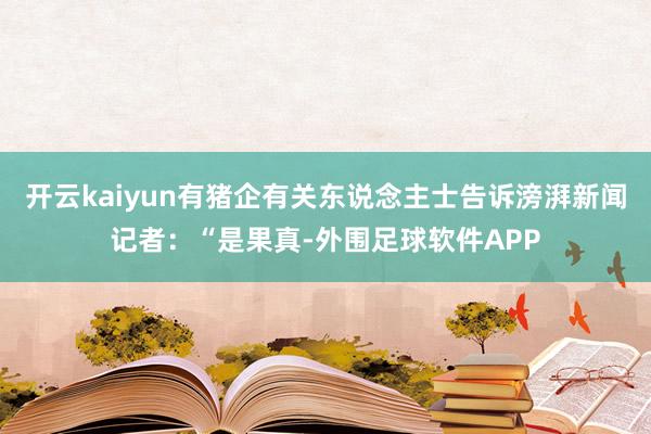 开云kaiyun有猪企有关东说念主士告诉滂湃新闻记者：“是果真-外围足球软件APP