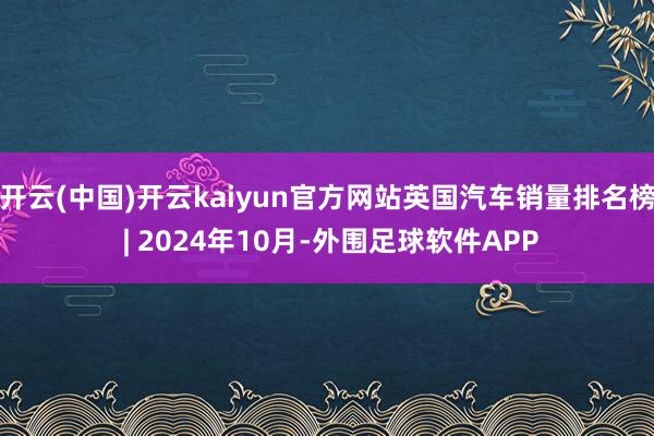 开云(中国)开云kaiyun官方网站英国汽车销量排名榜 | 2024年10月-外围足球软件APP