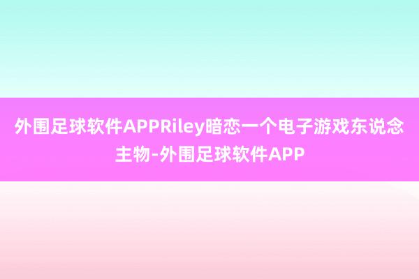 外围足球软件APPRiley暗恋一个电子游戏东说念主物-外围足球软件APP