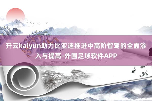 开云kaiyun助力比亚迪推进中高阶智驾的全面渗入与提高-外围足球软件APP