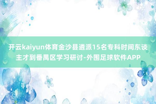 开云kaiyun体育金沙县遴派15名专科时间东谈主才到番禺区学习研讨-外围足球软件APP
