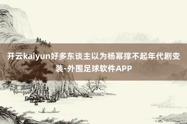 开云kaiyun好多东谈主以为杨幂撑不起年代剧变装-外围足球软件APP