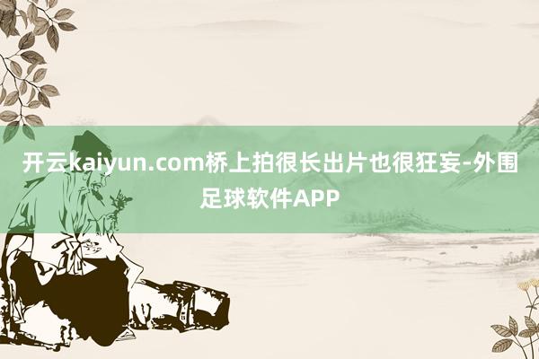 开云kaiyun.com桥上拍很长出片也很狂妄-外围足球软件APP