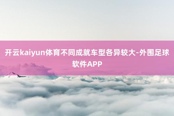 开云kaiyun体育不同成就车型各异较大-外围足球软件APP