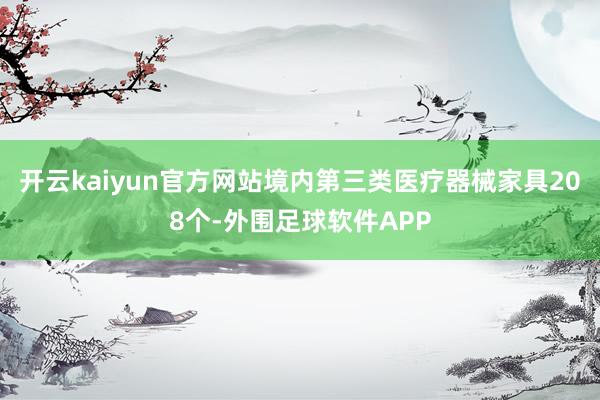 开云kaiyun官方网站境内第三类医疗器械家具208个-外围足球软件APP