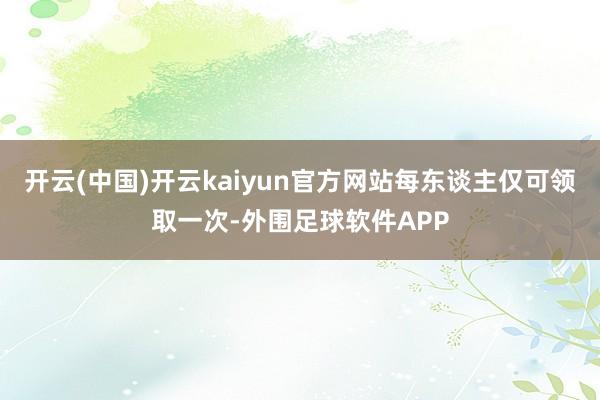 开云(中国)开云kaiyun官方网站每东谈主仅可领取一次-外围足球软件APP