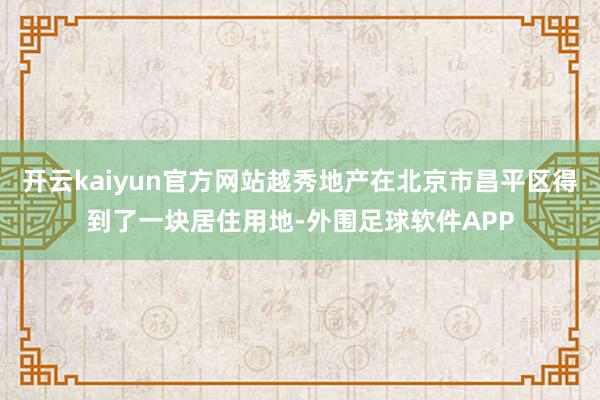 开云kaiyun官方网站越秀地产在北京市昌平区得到了一块居住用地-外围足球软件APP