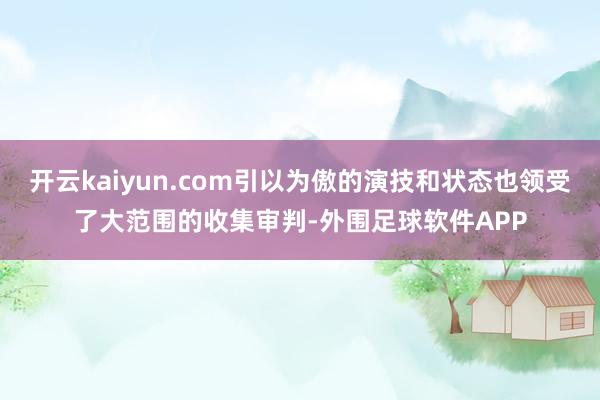 开云kaiyun.com引以为傲的演技和状态也领受了大范围的收集审判-外围足球软件APP