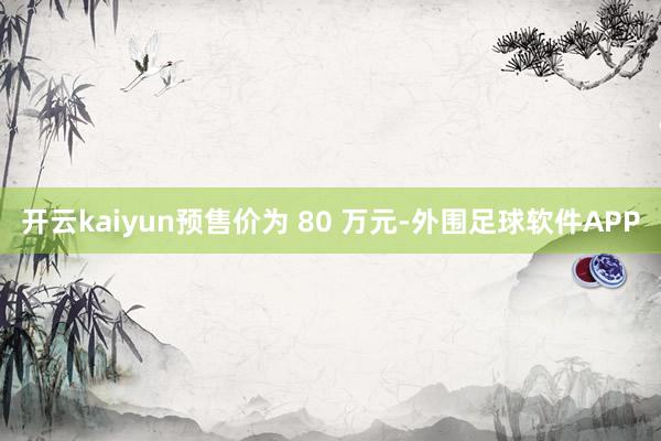开云kaiyun预售价为 80 万元-外围足球软件APP