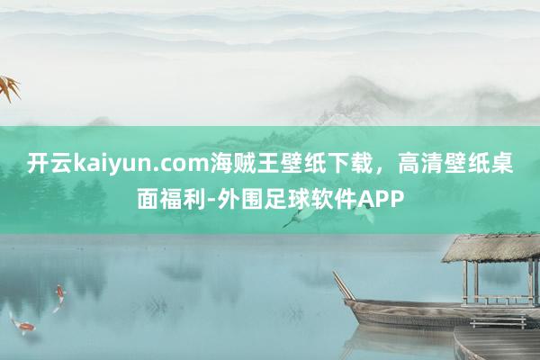开云kaiyun.com海贼王壁纸下载，高清壁纸桌面福利-外围足球软件APP