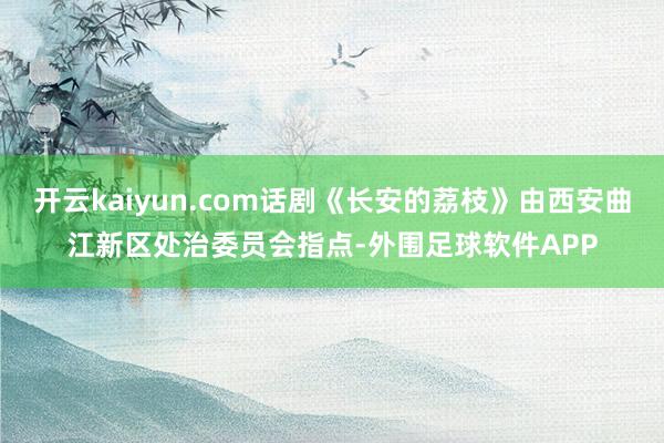 开云kaiyun.com话剧《长安的荔枝》由西安曲江新区处治委员会指点-外围足球软件APP