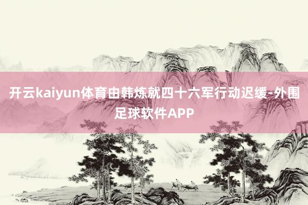 开云kaiyun体育由韩炼就四十六军行动迟缓-外围足球软件APP