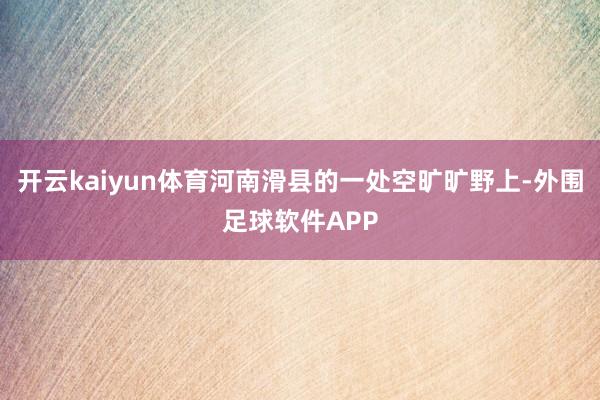 开云kaiyun体育河南滑县的一处空旷旷野上-外围足球软件APP
