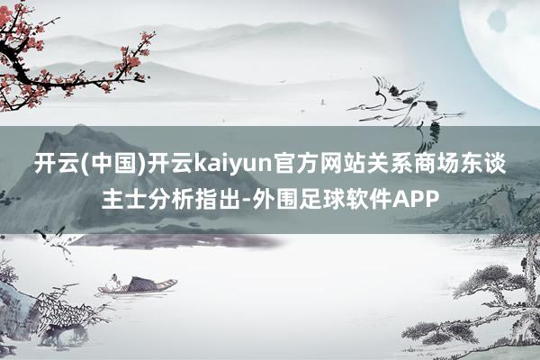 开云(中国)开云kaiyun官方网站　　关系商场东谈主士分析指出-外围足球软件APP