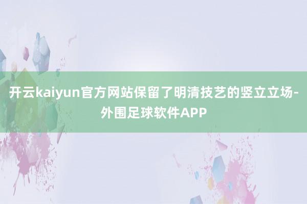 开云kaiyun官方网站保留了明清技艺的竖立立场-外围足球软件APP