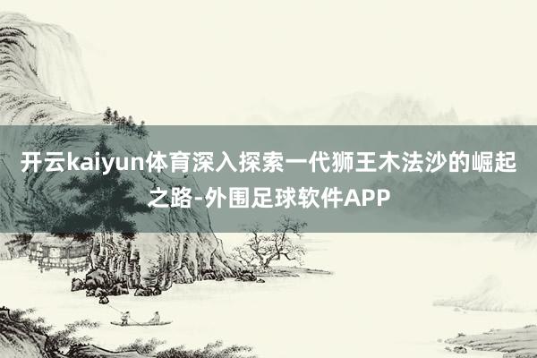 开云kaiyun体育深入探索一代狮王木法沙的崛起之路-外围足球软件APP