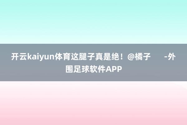 开云kaiyun体育这腿子真是绝！@橘子      -外围足球软件APP