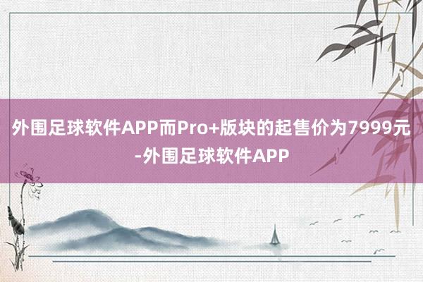 外围足球软件APP而Pro+版块的起售价为7999元-外围足球软件APP
