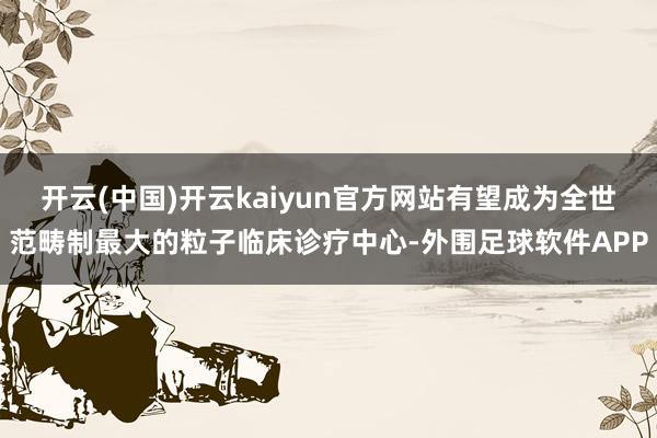 开云(中国)开云kaiyun官方网站有望成为全世范畴制最大的粒子临床诊疗中心-外围足球软件APP