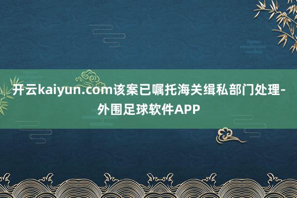开云kaiyun.com该案已嘱托海关缉私部门处理-外围足球软件APP