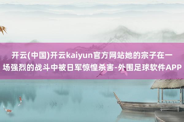 开云(中国)开云kaiyun官方网站她的宗子在一场强烈的战斗中被日军惊惶杀害-外围足球软件APP