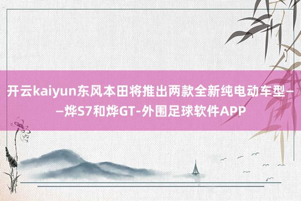 开云kaiyun东风本田将推出两款全新纯电动车型——烨S7和烨GT-外围足球软件APP