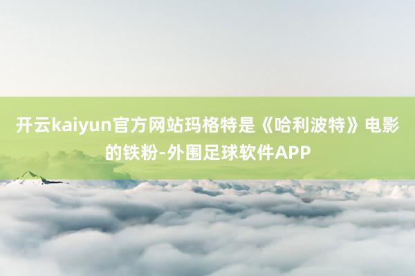 开云kaiyun官方网站玛格特是《哈利波特》电影的铁粉-外围足球软件APP