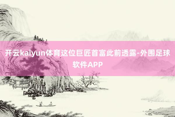 开云kaiyun体育这位巨匠首富此前透露-外围足球软件APP