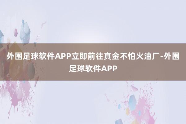 外围足球软件APP立即前往真金不怕火油厂-外围足球软件APP