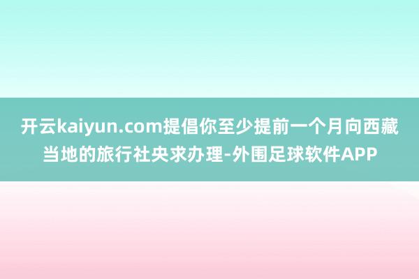 开云kaiyun.com提倡你至少提前一个月向西藏当地的旅行社央求办理-外围足球软件APP