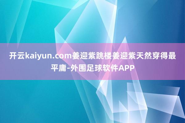 开云kaiyun.com姜迎紫跳楼姜迎紫天然穿得最平庸-外围足球软件APP